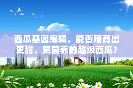 西瓜基因编辑，能否培育出更甜、更营养的超级西瓜？