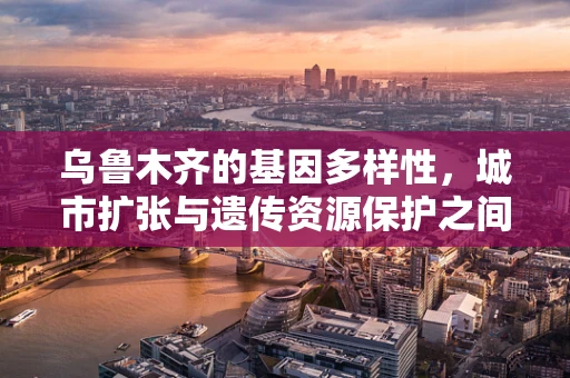 乌鲁木齐的基因多样性，城市扩张与遗传资源保护之间的平衡