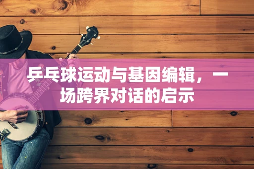 乒乓球运动与基因编辑，一场跨界对话的启示