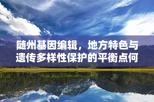 随州基因编辑，地方特色与遗传多样性保护的平衡点何在？