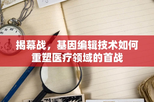 揭幕战，基因编辑技术如何重塑医疗领域的首战