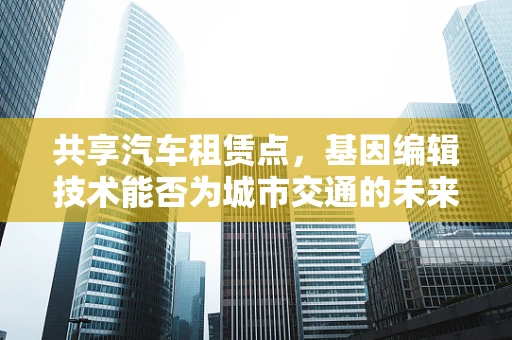 共享汽车租赁点，基因编辑技术能否为城市交通的未来编辑出更优解？