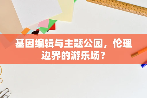 基因编辑与主题公园，伦理边界的游乐场？