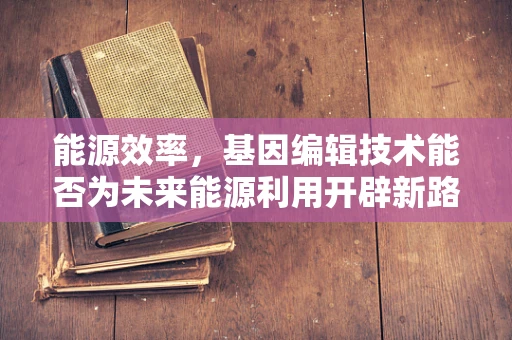 能源效率，基因编辑技术能否为未来能源利用开辟新路径？