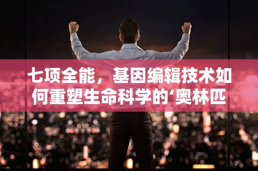 七项全能，基因编辑技术如何重塑生命科学的‘奥林匹克’？