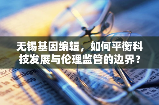 无锡基因编辑，如何平衡科技发展与伦理监管的边界？