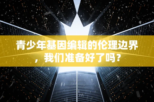 青少年基因编辑的伦理边界，我们准备好了吗？
