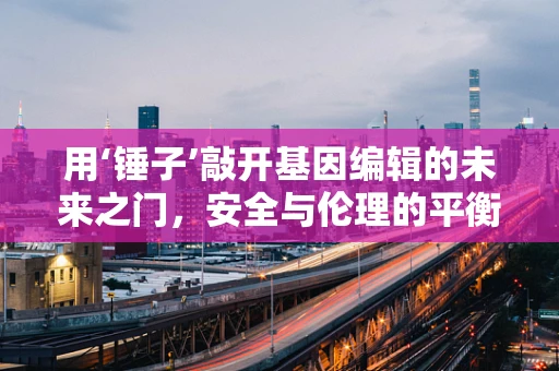 用‘锤子’敲开基因编辑的未来之门，安全与伦理的平衡何在？