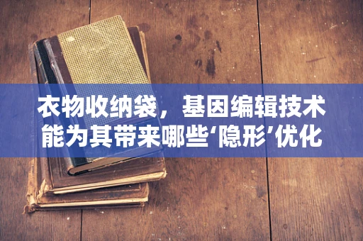 衣物收纳袋，基因编辑技术能为其带来哪些‘隐形’优化？
