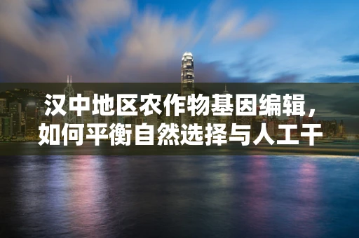 汉中地区农作物基因编辑，如何平衡自然选择与人工干预？