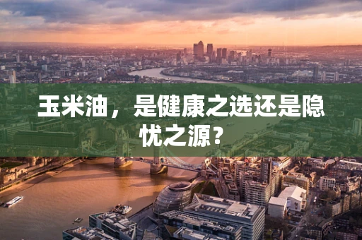 玉米油，是健康之选还是隐忧之源？