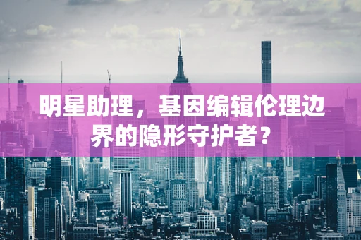 明星助理，基因编辑伦理边界的隐形守护者？