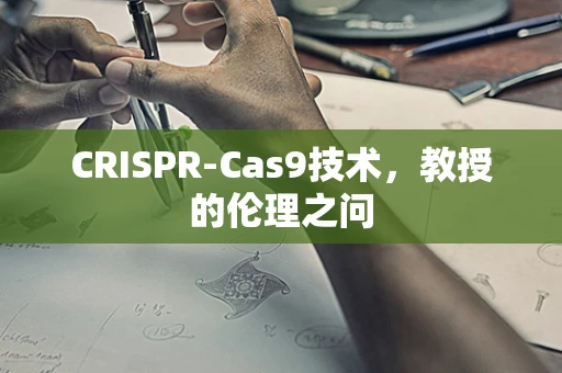 CRISPR-Cas9技术，教授的伦理之问