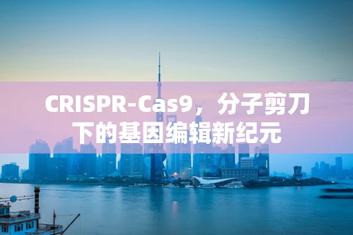 CRISPR-Cas9，分子剪刀下的基因编辑新纪元
