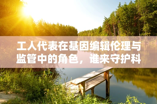 工人代表在基因编辑伦理与监管中的角色，谁来守护科学边界？