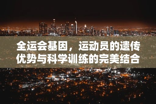 全运会基因，运动员的遗传优势与科学训练的完美结合？