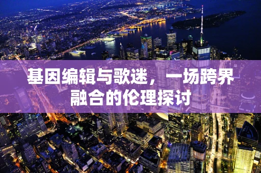 基因编辑与歌迷，一场跨界融合的伦理探讨