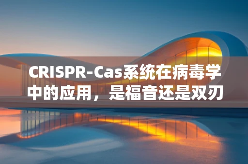 CRISPR-Cas系统在病毒学中的应用，是福音还是双刃剑？