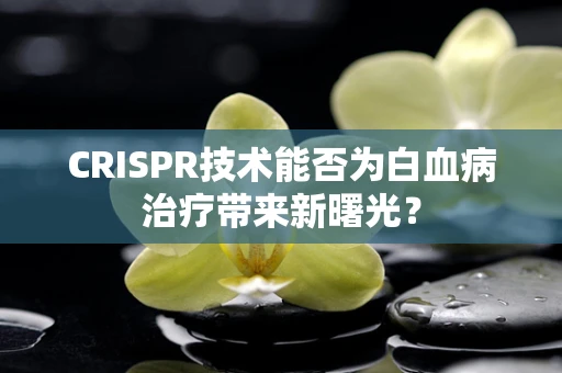 CRISPR技术能否为白血病治疗带来新曙光？