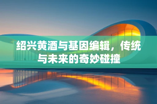 绍兴黄酒与基因编辑，传统与未来的奇妙碰撞