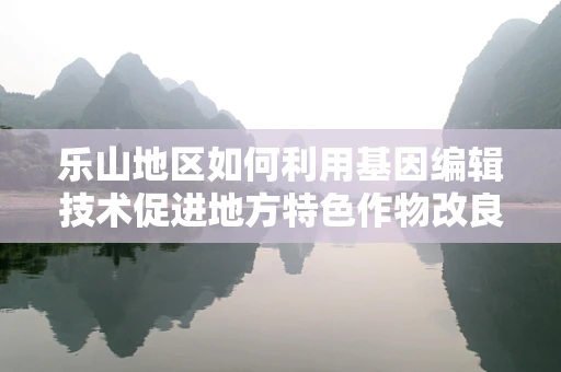 乐山地区如何利用基因编辑技术促进地方特色作物改良？
