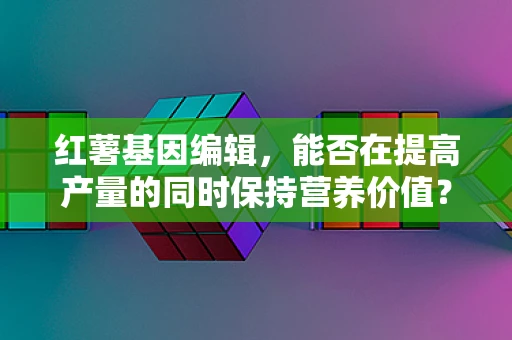 红薯基因编辑，能否在提高产量的同时保持营养价值？