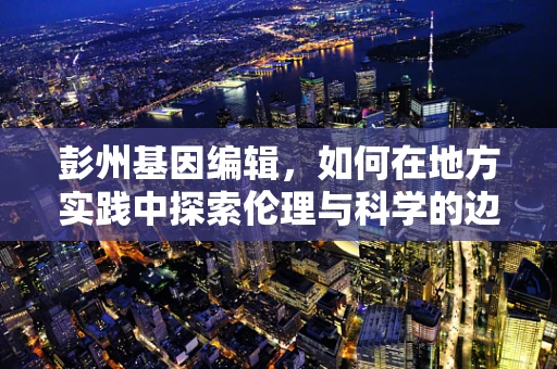 彭州基因编辑，如何在地方实践中探索伦理与科学的边界？