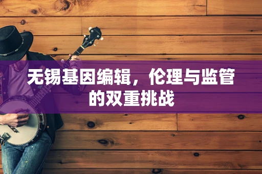 无锡基因编辑，伦理与监管的双重挑战