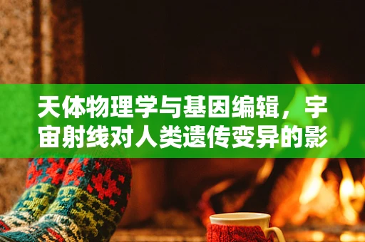 天体物理学与基因编辑，宇宙射线对人类遗传变异的影响？