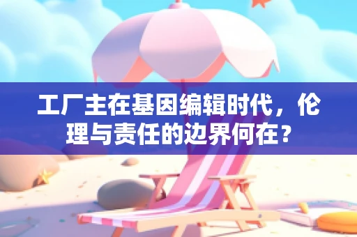 工厂主在基因编辑时代，伦理与责任的边界何在？