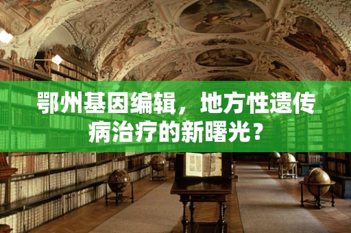鄂州基因编辑，地方性遗传病治疗的新曙光？
