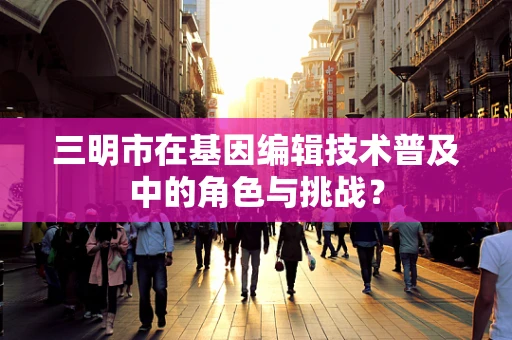 三明市在基因编辑技术普及中的角色与挑战？