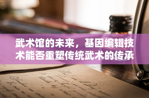 武术馆的未来，基因编辑技术能否重塑传统武术的传承与训练？