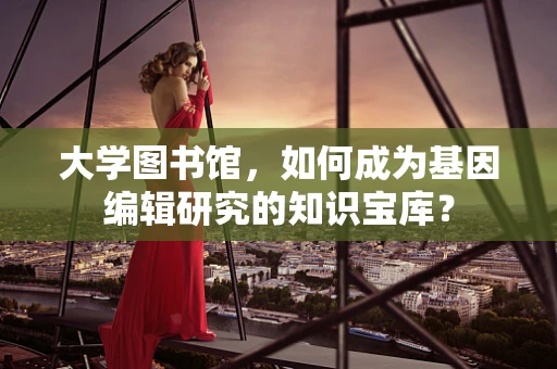 大学图书馆，如何成为基因编辑研究的知识宝库？