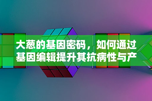 大葱的基因密码，如何通过基因编辑提升其抗病性与产量？