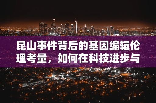 昆山事件背后的基因编辑伦理考量，如何在科技进步与公众安全间寻找平衡？