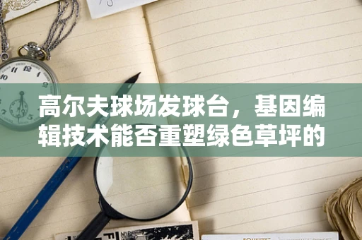 高尔夫球场发球台，基因编辑技术能否重塑绿色草坪的未来？