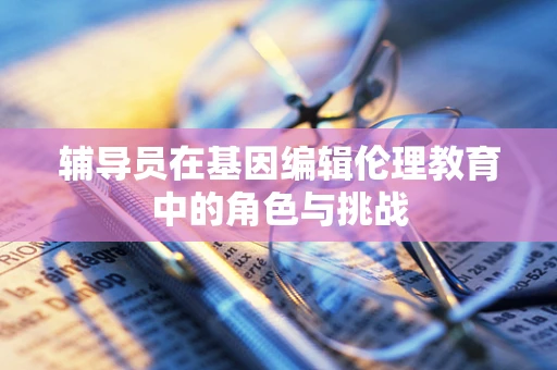 辅导员在基因编辑伦理教育中的角色与挑战