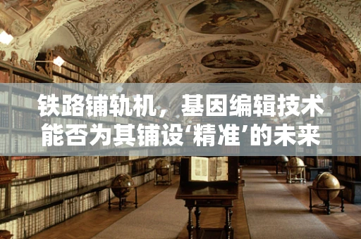 铁路铺轨机，基因编辑技术能否为其铺设‘精准’的未来？