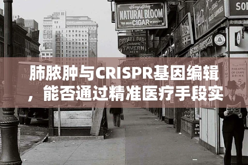肺脓肿与CRISPR基因编辑，能否通过精准医疗手段实现治疗新突破？