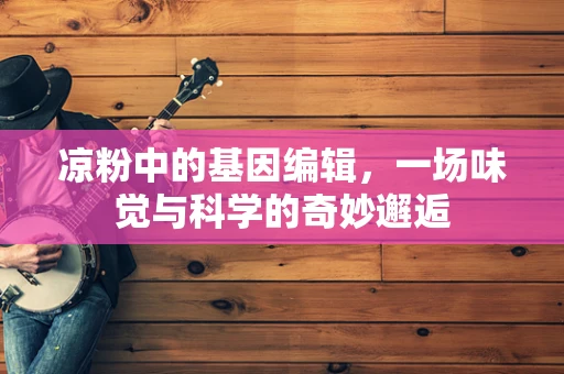 凉粉中的基因编辑，一场味觉与科学的奇妙邂逅