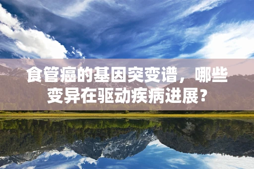 食管癌的基因突变谱，哪些变异在驱动疾病进展？