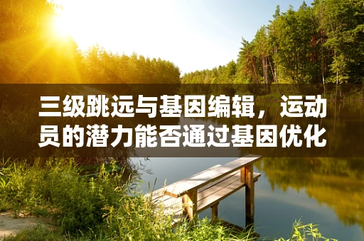 三级跳远与基因编辑，运动员的潜力能否通过基因优化解锁？