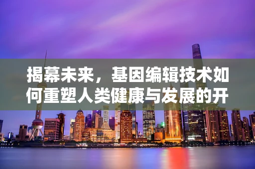 揭幕未来，基因编辑技术如何重塑人类健康与发展的开幕式？