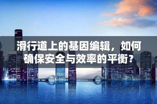 滑行道上的基因编辑，如何确保安全与效率的平衡？