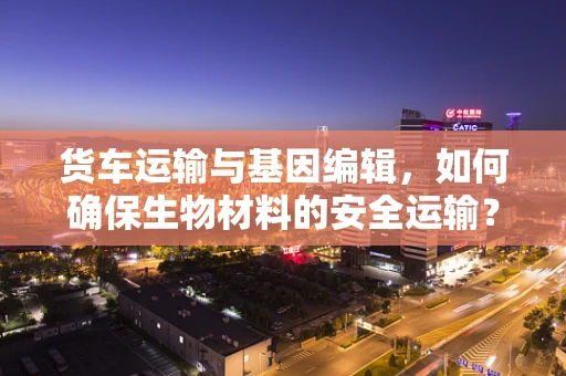 货车运输与基因编辑，如何确保生物材料的安全运输？