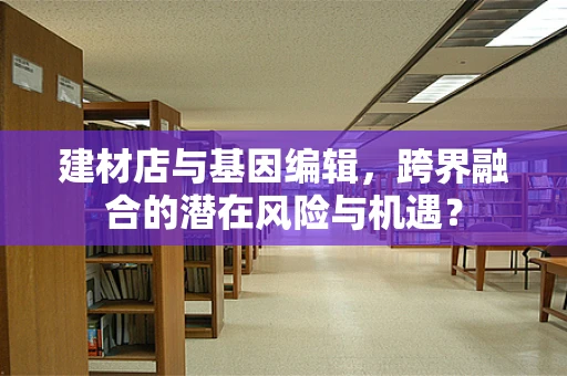 建材店与基因编辑，跨界融合的潜在风险与机遇？