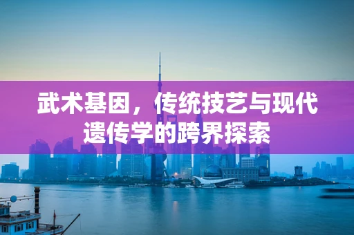武术基因，传统技艺与现代遗传学的跨界探索