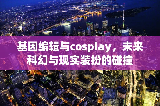 基因编辑与cosplay，未来科幻与现实装扮的碰撞