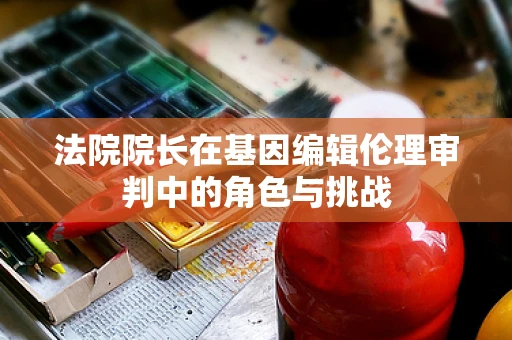 法院院长在基因编辑伦理审判中的角色与挑战